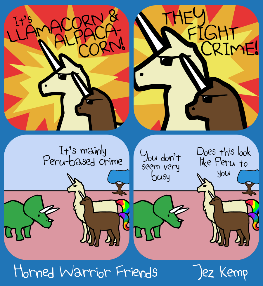 Panel 1 of 4: Llamacorn and Alpacacorn wearing shades against an explosion. Text over the background says "It's LLAMACORN & ALPACACORN"
Panel 2 of 4: Zoomed in even closer on Llamacorn and Alpacacorn, the text over the explosion says "THEY FIGHT CRIME"
Panel 3 of 4: In a normal setting, Llamacorn and Alpacacorn are hanging out with Triceratops. Llamacorn says "It's mainly Peru-based crime"
Panel 4 of 4: Triceratops says "You don't look very busy" Llamacorn says "Does this look like Peru to you"